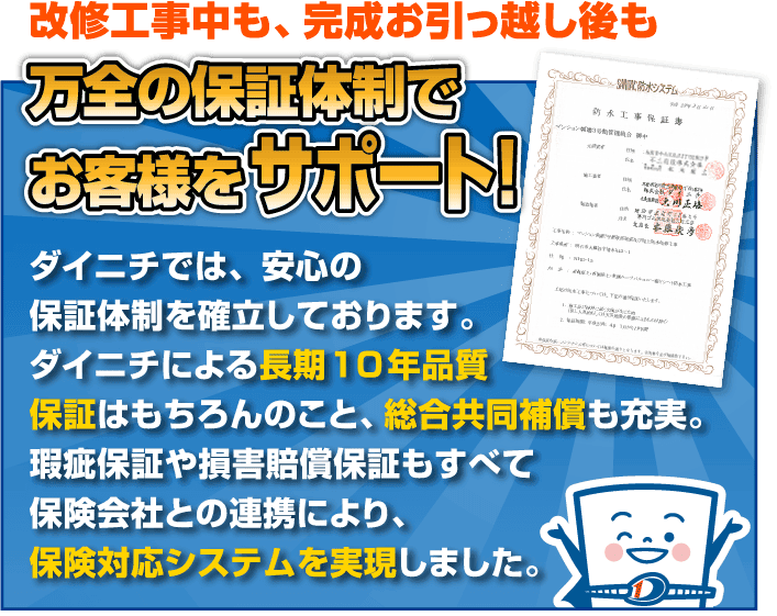 改修工事中も、完成お引っ越し後も万全の保証体制でお客様をサポート ダイニチでは、安心の保証体制を確立しております。ダイニチによる長期10年品質保証はもちろんのこと、外部共同補償も充実。瑕疵保証や損害賠償保証もすべて保険会社との連携により、保険対応システムを実現しました。