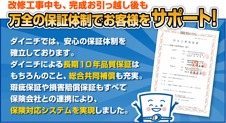 改修工事中も、完成お引っ越し後も万全の保証体制でお客様をサポート ダイニチでは、安心の保証体制を確立しております。ダイニチによる長期10年品質保証はもちろんのこと、外部共同補償も充実。瑕疵保証や損害賠償保証もすべて保険会社との連携により、保険対応システムを実現しました。