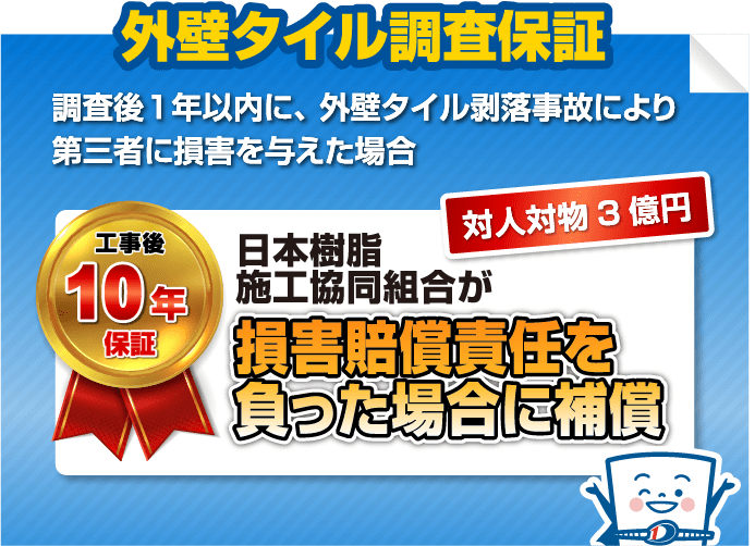 外壁タイル調査保証
                            調査後1年以内に、外壁タイル剥落事故により第三者に損害を与えた場合
                            工事後10年保証 対人対物3億円 日本樹脂施工協同組合が損害賠償責任を負った場合に補償