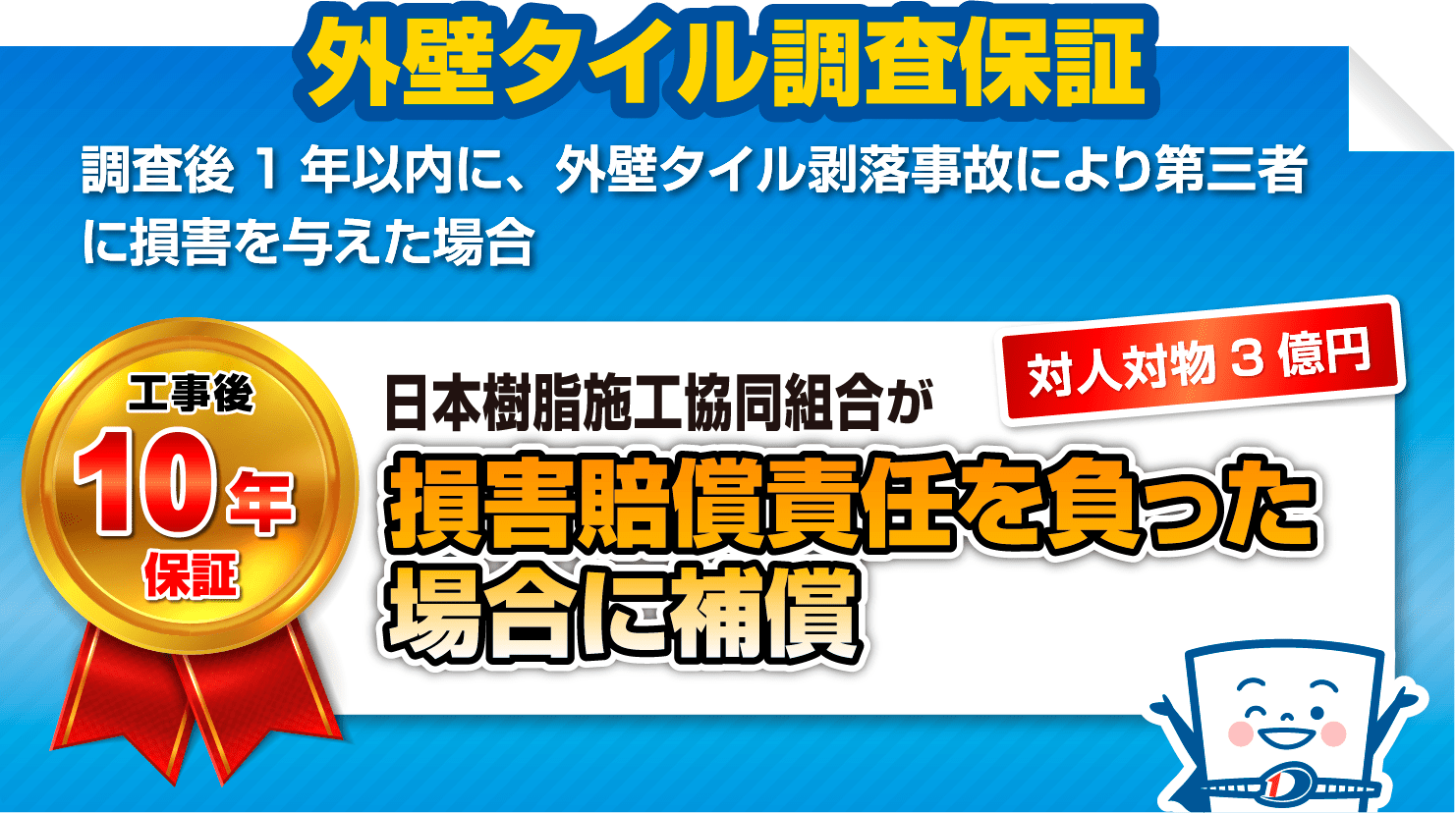 外壁タイル調査保証
                            調査後1年以内に、外壁タイル剥落事故により第三者に損害を与えた場合
                            工事後10年保証 対人対物3億円 日本樹脂施工協同組合が損害賠償責任を負った場合に補償