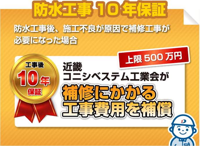 防水工事10年保証
                            防水工事後、施工不良が原因で補修工事が必要になった場合
                            工事後10年保証 上限500万円 近畿コニシベステム工業会が補修にかかる工事費用を補償