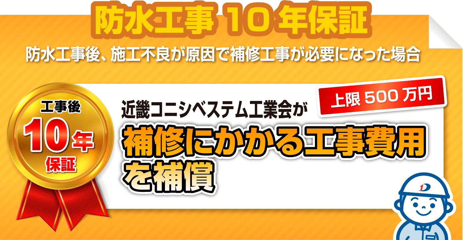 防水工事10年保証
                            防水工事後、施工不良が原因で補修工事が必要になった場合
                            工事後10年保証 上限500万円 近畿コニシベステム工業会が補修にかかる工事費用を補償