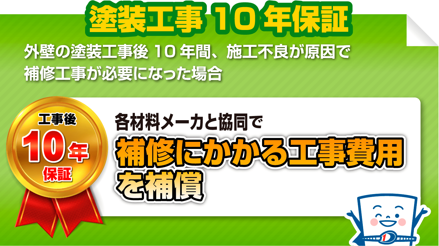 塗装工事10年保証
                            外壁の塗装工事後10年間、施工不良が原因で補修工事が必要になった場合
                            工事後10年保証 上限500万円 各材料メーカと協同で補修にかかる工事費用を補償