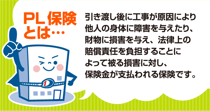 PL 保険とは…
                            引き渡し後に工事が原因により他人の身体に障害を与えたり、財物に損害を与え、法律上の賠償責任を負担することによって被る損害に対し、
                            保険金が支払われる保険です。