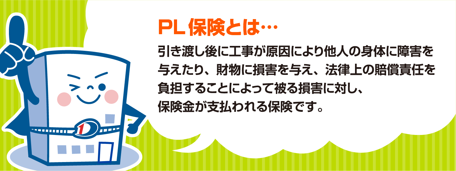 PL 保険とは…
                            引き渡し後に工事が原因により他人の身体に障害を与えたり、財物に損害を与え、法律上の賠償責任を負担することによって被る損害に対し、
                            保険金が支払われる保険です。