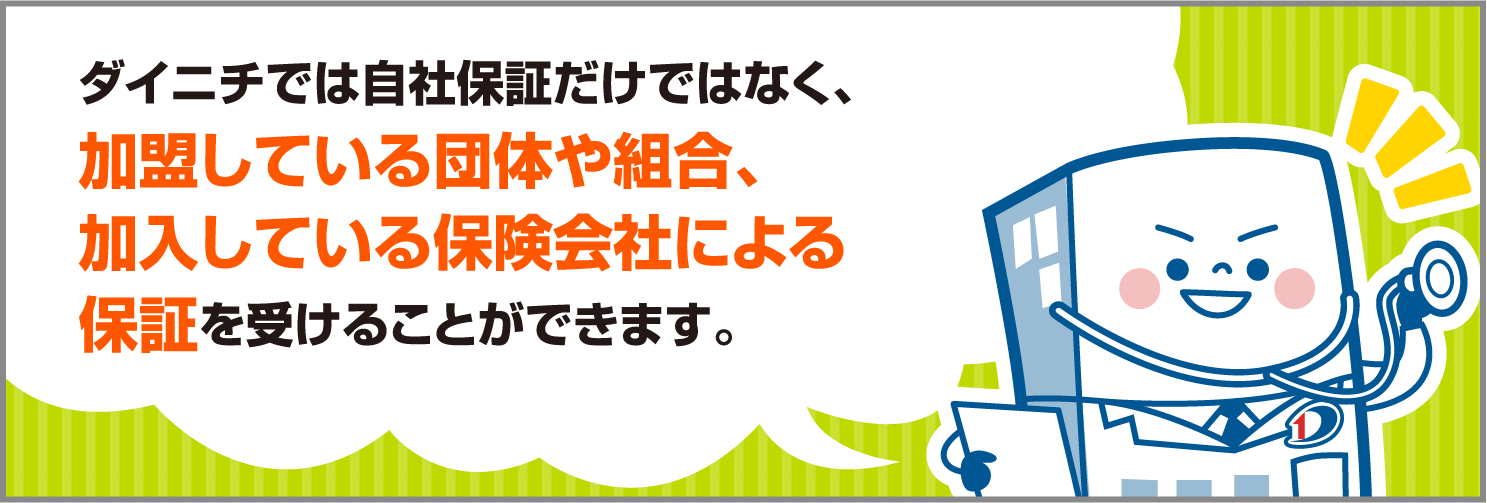 ダイニチでは自社保証だけではなく、加盟している団体や組合、加入している保険会社による保証を受けることができます。