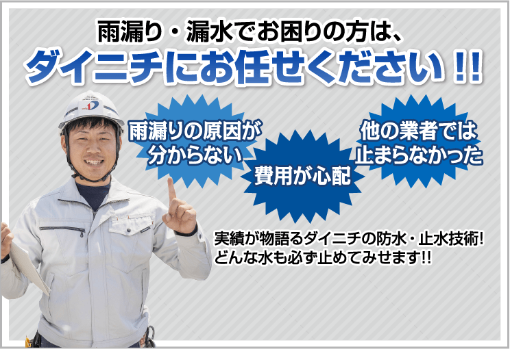 雨漏り・漏水でお困りの方は、ダイニチにお任せください!! 雨漏りの原因が
          分からない 費用が心配 他の業者では
          止まらなかった 実績が物語るダイニチの防水・止水技術！
          どんな水も必ず止めてみせます！！