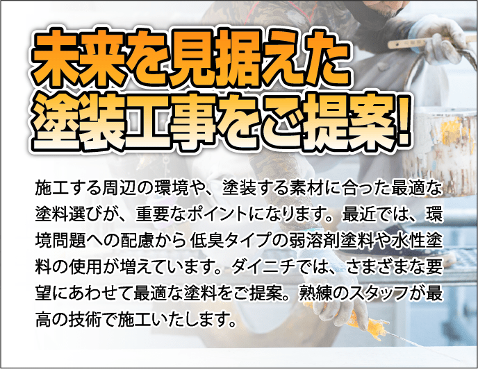 未来を見据えた塗装工事をご提案！
               施工する周辺の環境や、塗装する素材に合った最適な塗料選びが、重要なポイントになります。最近では、環境問題への配慮から低臭タイプの弱溶剤塗料や水性塗料の使用が増えています。ダイニチでは、さまざまな要望にあわせて最適な塗料をご提案。熟練のスタッフが最高の技術で施工いたします。