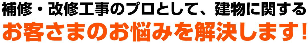 補修・改修工事のプロとして、建物に関する
                            お客さまのお悩みを解決します！