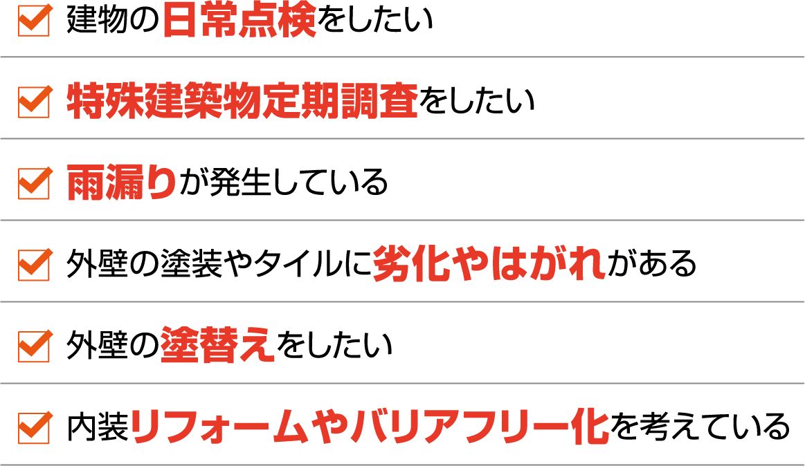 建物の日常点検をしたい
                                特殊建築物定期調査をしたい
                                雨漏りが発生している
                                外壁の塗装やタイルに劣化やはがれがある
                                外壁の塗替えをしたい
                                内装リフォームやバリアフリー化を考えている