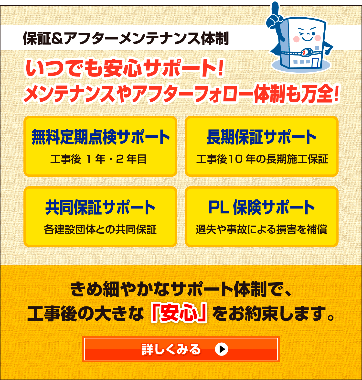 保証＆アフターメンテナンス体制
                        いつでも安心サポート！メンテナンスやアフターフォロー体制も万全！
                        無料定期点検サポート
                        工事後 1年・2年目
                        長期保証サポート
                        工事後 10年の長期施工保証
                        共同保証サポート
                        各建設団体との共同保証
                        PL保険サポート
                        過失や事故による損害を補償
                        きめ細やかなサポート体制で、
                        工事後の大きな安心をお約束します。