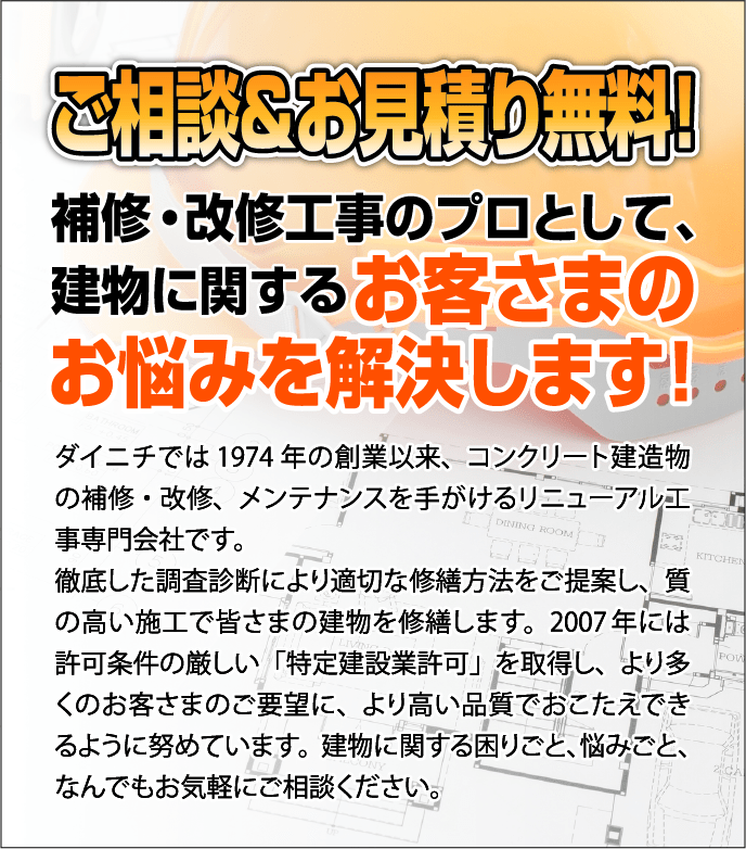 補修・改修工事のプロとして、建物に関する
                        お客さまのお悩みを解決します！ダイニチでは1974年の創業以来、コンクリート建造物の補修・改修、メンテナンスを手がけるリニューアル工事専門会社です。徹底した調査診断により適切な修繕方法をご提案し、質の高い施工で皆さまの建物を修繕します。<br>
                        2007年には許可条件の厳しい「特定建設業許可」を取得し、より多くのお客さまのご要望に、より高い品質でおこたえできるように努めています。
                        建物に関する困りごと、悩みごと、なんでもお気軽にご相談ください。