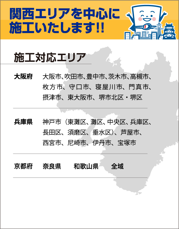 施工対応エリア
                大阪府
                大阪市、吹田市、豊中市、茨木市、高槻市、枚方市、守口市、寝屋川市、門真市、摂津市、東大阪市、堺市北区・堺区
                兵庫県
                神戸市（東灘区、灘区、中央区、兵庫区、長田区、須磨区、垂水区）、芦屋市、西宮市、尼崎市、伊丹市、宝塚市
                京都府　奈良県　和歌山県　全域