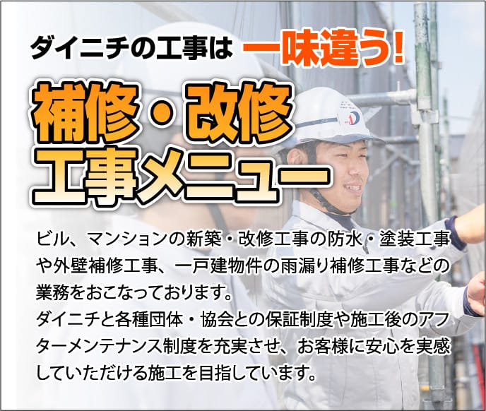 ダイニチの工事は 一味違う！補修・改修工事メニュー
                            ビル、マンションの新築・改修工事の防水・塗装工事や外壁補修工事、
                            一戸建物件の雨漏り補修工事などの業務をおこなっております。
                            ダイニチと各種団体・協会との保証制度や施工後のアフターメンテナンス制度を充実させ、お客様に安心を実感していただける施工を目指しています。