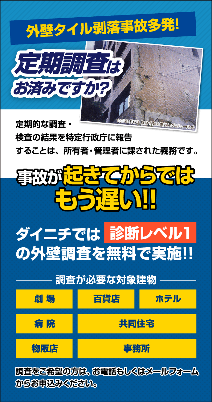 外壁タイル剥落事故多発！ 定期調査は
              お済みですか？ 事故が起きてからでは
              もう遅い！！ ダイニチでは　　　　　　　
              の外壁調査を無料で実施！！
              調査が必要な対象建物
              劇場
              百貨店
              ホテル
              病院
              共同住宅
              物販店
              事務所
              調査をご希望の方は、お電話もしくはメールフォーム
              からお申込みください。