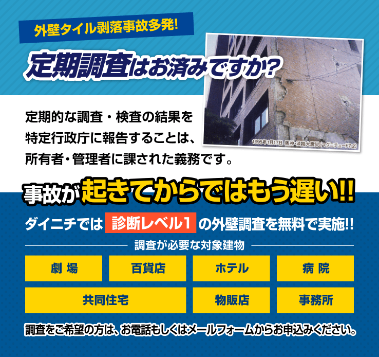 外壁タイル剥落事故多発！ 定期調査は
              お済みですか？ 事故が起きてからでは
              もう遅い！！ ダイニチでは　　　　　　　
              の外壁調査を無料で実施！！
              調査が必要な対象建物
              劇場
              百貨店
              ホテル
              病院
              共同住宅
              物販店
              事務所
              調査をご希望の方は、お電話もしくはメールフォーム
              からお申込みください。
              