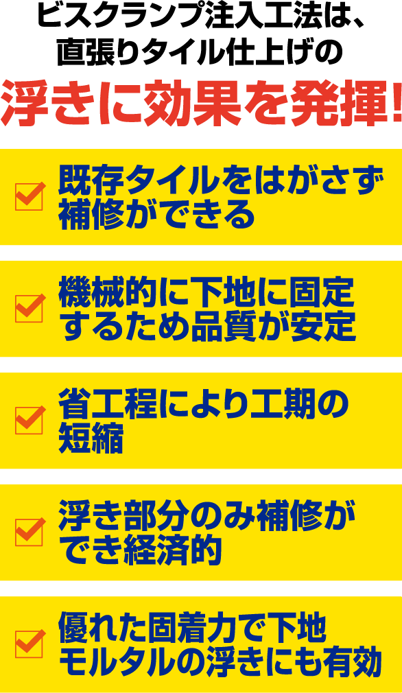 ビスクランプ注入工法は、
                直張りタイル仕上げの浮きに効果を発揮!
                既存タイルをはがさず補修ができる
                機械的に下地に固定するため品質が安定
                省工程により工期の短縮
                浮き部分のみ補修ができ経済的
                優れた固着力で下地モルタルの浮きにも有効
                さらに