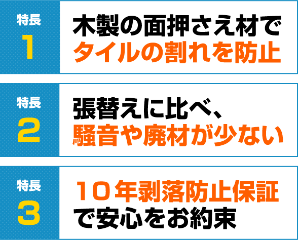 特徴1	木製の面押さえ材でタイルの割れを防止
                特徴2	張替えに比べ、騒音や廃材が少ない
                特徴3	10年剥落防止保証で安心をお約束