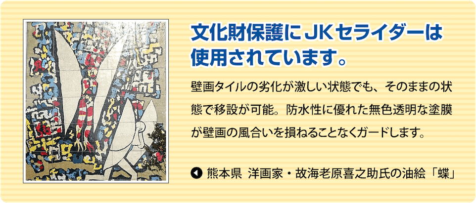 文化財保護にJKセライダーは使用されています。
              壁画タイルの劣化が激しい状態でも、そのままの状態で移設が可能。防水性に優れた無色透明な塗膜が壁画の風合いを損ねることなくガードします。
               熊本県 洋画家・故海老原喜之助氏の油絵「蝶」