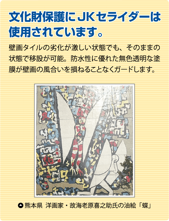 文化財保護にJKセライダーは使用されています。
              壁画タイルの劣化が激しい状態でも、そのままの状態で移設が可能。防水性に優れた無色透明な塗膜が壁画の風合いを損ねることなくガードします。
               熊本県 洋画家・故海老原喜之助氏の油絵「蝶」