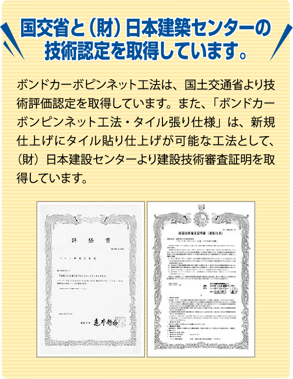 国交省と（財）本建築センターの技術認定を取得しています。
                                         ボンドカーボピンネット工法は、国土交通省より技術評価認定を取得しています。また、「ボンドカーボピンネット工法・タイル張り仕様」は、新規仕上げにタイル貼り仕上げが可能な工法として、（財）日本建設センターより建設技術審査証明を取得しています。