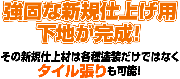   
                    強固な新規仕上げ用下地が完成！
                    その新規仕上材は各種塗装だけではなくタイル張りも可能！