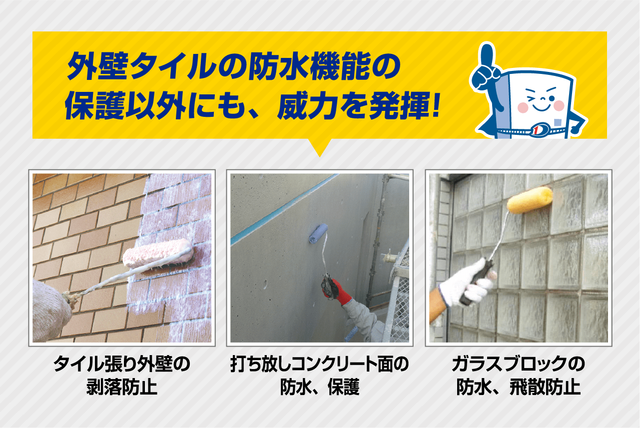 外壁タイルの防水機能の保護以外にも、威力を発揮！
                タイル張り外壁の剥落防止
                打ち放しコンクリート面の防水、保護
                ガラスブロックの防水、飛散防止