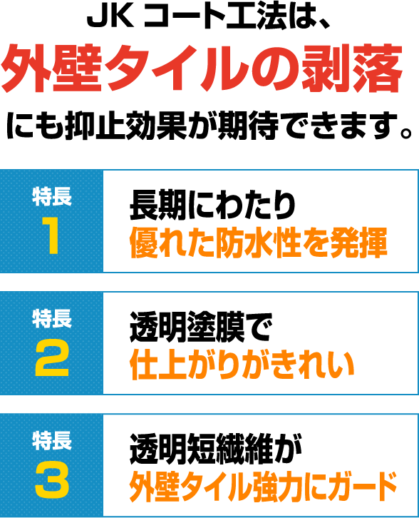 JKコート工法は、外壁タイルの剥落にも抑止効果が期待できます。
                特徴1	長期にわたり優れた防水性を発揮
                特徴2	透明塗膜で仕上がりがきれい
                特徴3	透明短繊維が外壁タイル強力にガード