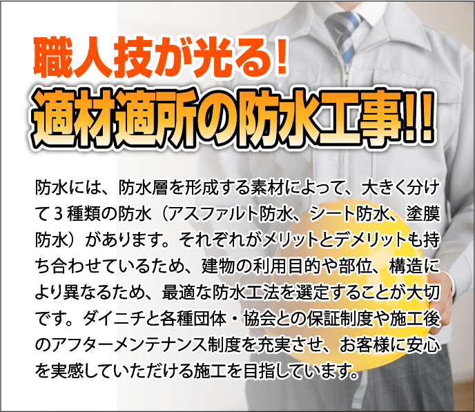 職人技が光る！適材適所の防水工事
              防水には、防水層を形成する素材によって、大きく分けて 3
              種類の防水（アスファルト防水、シート防水、塗膜防水）があります。それぞれがメリットとデメリットも持ち合わせているため、建物の利用目的や部位、構造により異なるため、最適な防水工法を選定することが大切です。ダイニチと各種団体・協会との保証制度や施工後のアフターメンテナンス制度を充実させ、お客様に安心を実感していただける施工を目指しています。