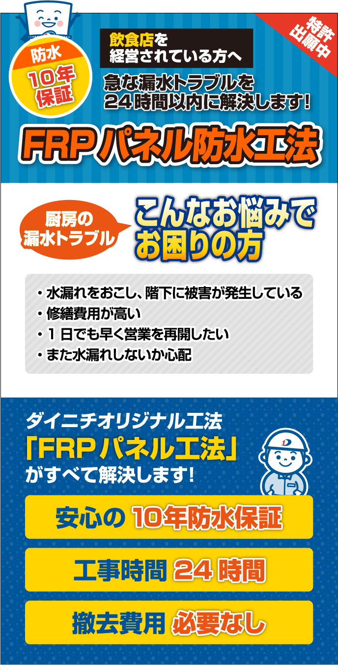 特許出願中 防水 10年保証 飲食店を経営されている方へ 急な漏水トラブルを24時間以内に解決します！ FRPパネル防水工法 厨房の漏水トラブル こんなお悩みでお困りの方 ・水漏れをおこし、階下に被害が発生している  ・修繕費用が高い ・1日でも早く営業を再開したい  ・また水漏れしないか心配 ダイニチオリジナル工法 「FRPパネル工法」がすべて解決します！ 安心の10年防水保証 工事時間 24時間 撤去費用 必要なし